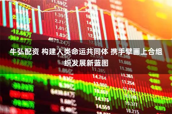 牛弘配资 构建人类命运共同体&#32;携手擘画上合组织发展新蓝图