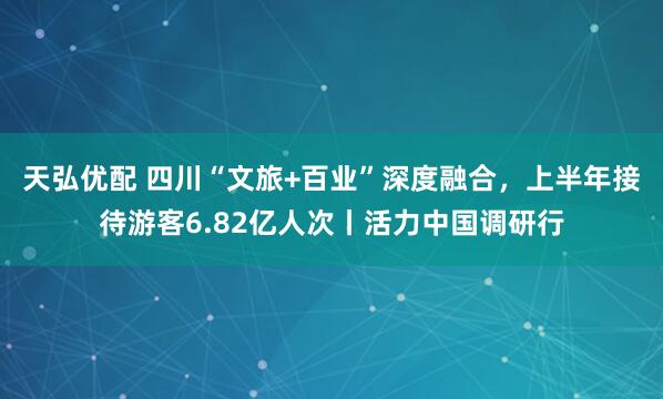 天弘优配 四川“文旅+百业”深度融合，上半年接待游客6.82亿人次丨活力中国调研行