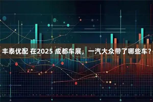 丰泰优配 在2025 成都车展，一汽大众带了哪些车？