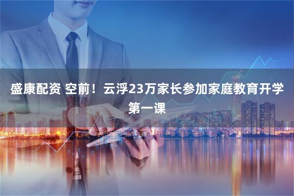 盛康配资 空前！云浮23万家长参加家庭教育开学第一课