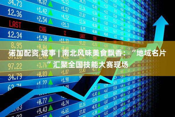 诺加配资 城事 | 南北风味美食飘香：“地域名片”汇聚全国技能大赛现场
