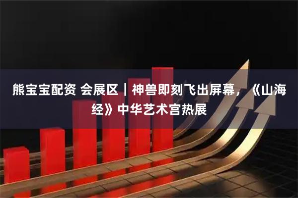 熊宝宝配资 会展区｜神兽即刻飞出屏幕，《山海经》中华艺术宫热展