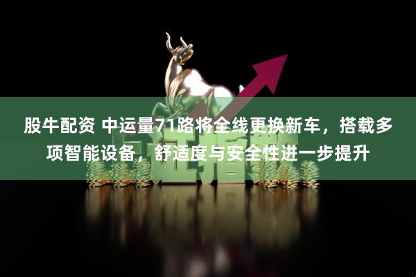 股牛配资 中运量71路将全线更换新车，搭载多项智能设备，舒适度与安全性进一步提升
