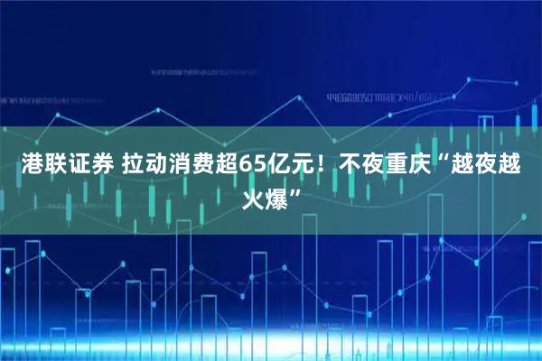 港联证券 拉动消费超65亿元！不夜重庆“越夜越火爆”