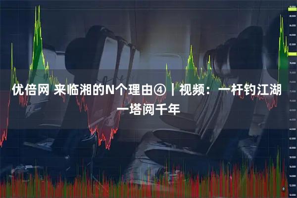 优倍网 来临湘的N个理由④｜视频：一杆钓江湖 一塔阅千年