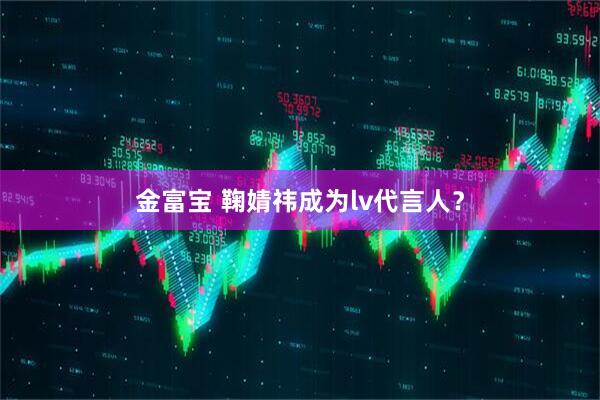 金富宝 鞠婧祎成为lv代言人？