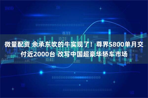 微量配资 余承东吹的牛实现了！尊界S800单月交付近2000台 改写中国超豪华轿车市场