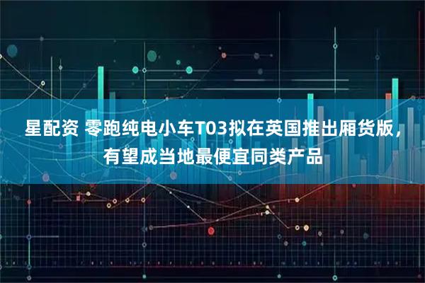 星配资 零跑纯电小车T03拟在英国推出厢货版，有望成当地最便宜同类产品