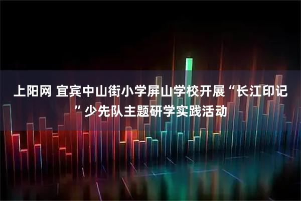 上阳网 宜宾中山街小学屏山学校开展“长江印记”少先队主题研学实践活动