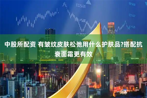 中股所配资 有皱纹皮肤松弛用什么护肤品?搭配抗衰面霜更有效
