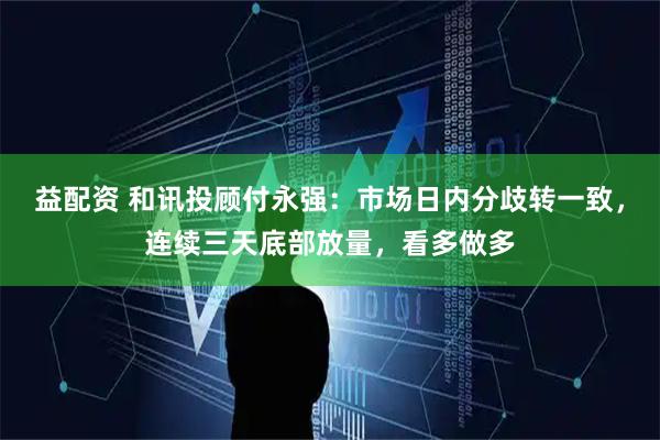 益配资 和讯投顾付永强：市场日内分歧转一致，连续三天底部放量，看多做多