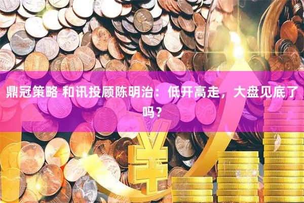 鼎冠策略 和讯投顾陈明治：低开高走，大盘见底了吗？