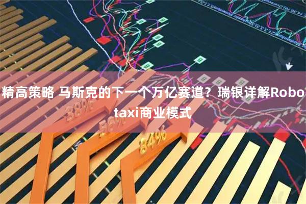 精高策略 马斯克的下一个万亿赛道？瑞银详解Robotaxi商业模式