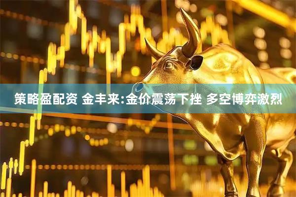 策略盈配资 金丰来:金价震荡下挫 多空博弈激烈