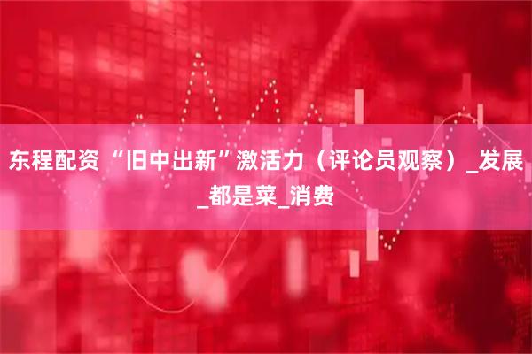 东程配资 “旧中出新”激活力（评论员观察）_发展_都是菜_消费