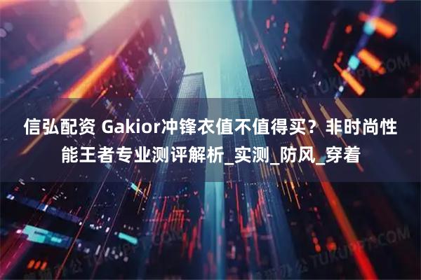 信弘配资 Gakior冲锋衣值不值得买？非时尚性能王者专业测评解析_实测_防风_穿着