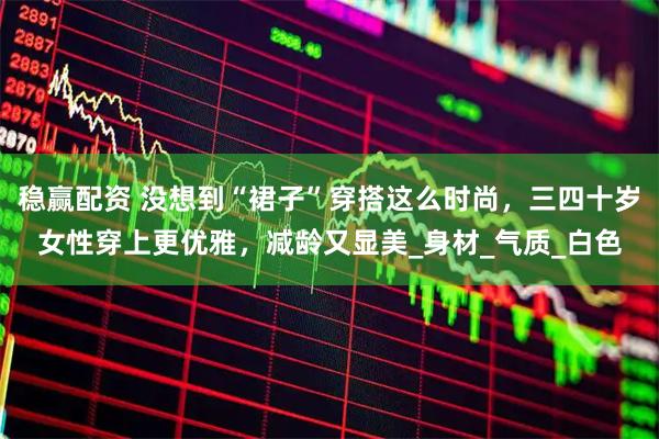 稳赢配资 没想到“裙子”穿搭这么时尚，三四十岁女性穿上更优雅，减龄又显美_身材_气质_白色