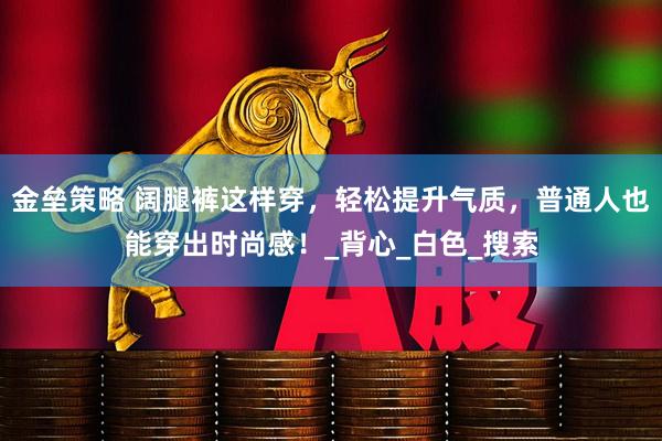 金垒策略 阔腿裤这样穿，轻松提升气质，普通人也能穿出时尚感！_背心_白色_搜索