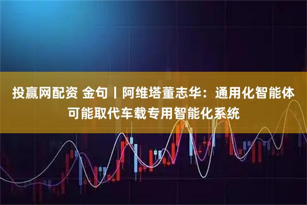 投赢网配资 金句丨阿维塔董志华：通用化智能体可能取代车载专用智能化系统