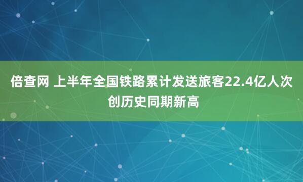 倍查网 上半年全国铁路累计发送旅客22.4亿人次 创历史同期新高