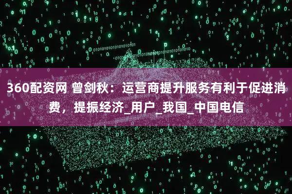 360配资网 曾剑秋：运营商提升服务有利于促进消费，提振经济_用户_我国_中国电信