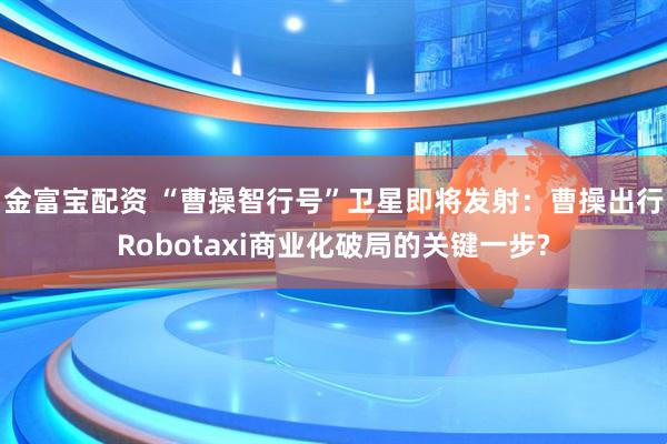 金富宝配资 “曹操智行号”卫星即将发射：曹操出行Robotaxi商业化破局的关键一步?