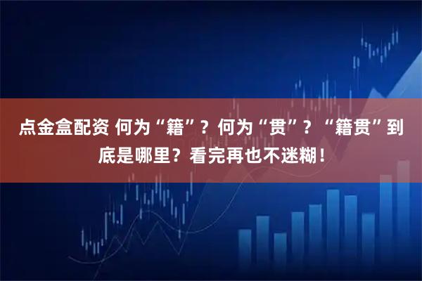 点金盒配资 何为“籍”？何为“贯”？“籍贯”到底是哪里？看完再也不迷糊！